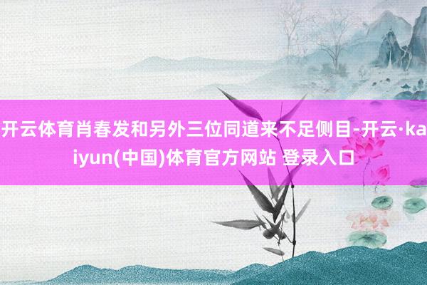 开云体育肖春发和另外三位同道来不足侧目-开云·kaiyun(中国)体育官方网站 登录入口