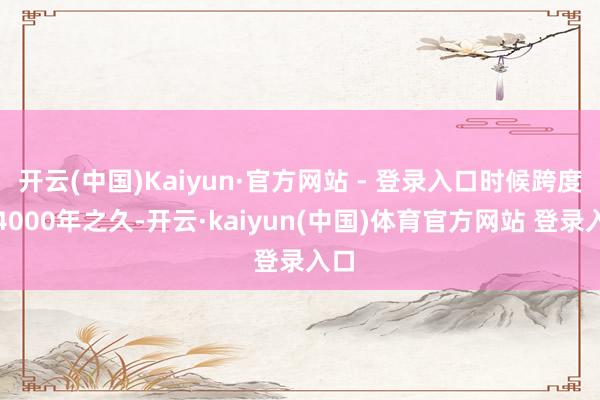 开云(中国)Kaiyun·官方网站 - 登录入口时候跨度达4000年之久-开云·kaiyun(中国)体育官方网站 登录入口