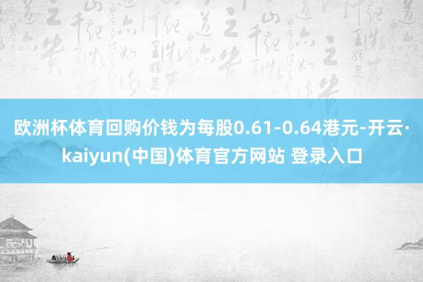 欧洲杯体育回购价钱为每股0.61-0.64港元-开云·kaiyun(中国)体育官方网站 登录入口
