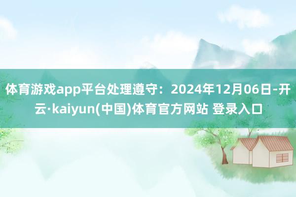 体育游戏app平台处理遵守：2024年12月06日-开云·kaiyun(中国)体育官方网站 登录入口