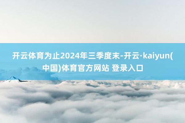 开云体育为止2024年三季度末-开云·kaiyun(中国)体育官方网站 登录入口