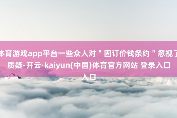 体育游戏app平台一些众人对＂固订价钱条约＂忽视了质疑-开云·kaiyun(中国)体育官方网站 登录入口