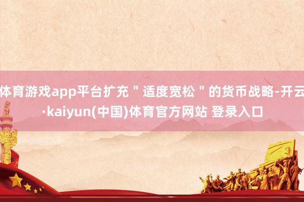 体育游戏app平台扩充＂适度宽松＂的货币战略-开云·kaiyun(中国)体育官方网站 登录入口