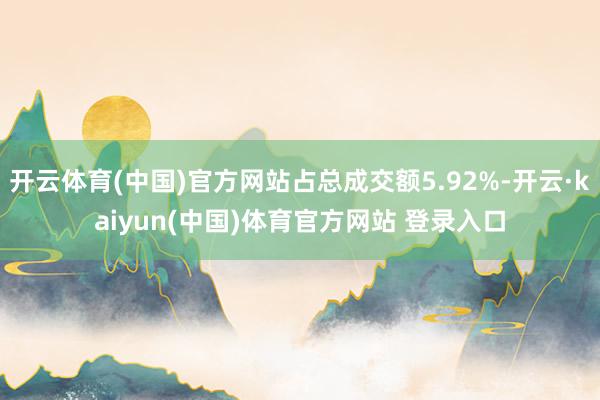 开云体育(中国)官方网站占总成交额5.92%-开云·kaiyun(中国)体育官方网站 登录入口