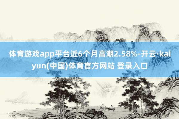 体育游戏app平台近6个月高潮2.58%-开云·kaiyun(中国)体育官方网站 登录入口