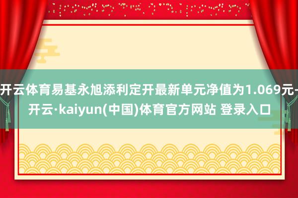 开云体育易基永旭添利定开最新单元净值为1.069元-开云·kaiyun(中国)体育官方网站 登录入口