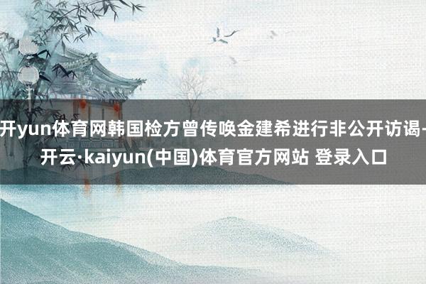 开yun体育网韩国检方曾传唤金建希进行非公开访谒-开云·kaiyun(中国)体育官方网站 登录入口