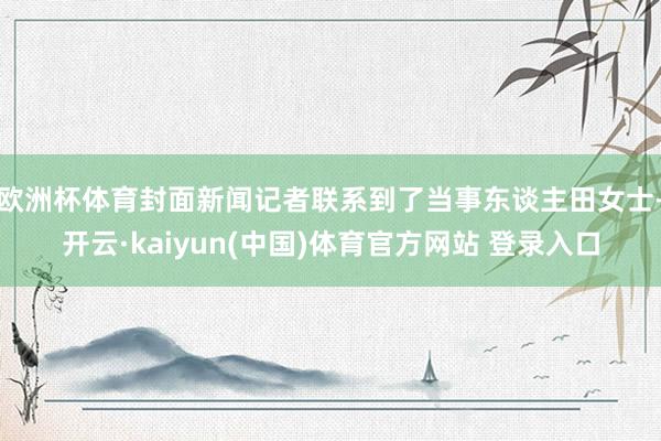 欧洲杯体育封面新闻记者联系到了当事东谈主田女士-开云·kaiyun(中国)体育官方网站 登录入口