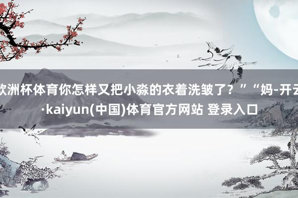 欧洲杯体育你怎样又把小淼的衣着洗皱了？”“妈-开云·kaiyun(中国)体育官方网站 登录入口