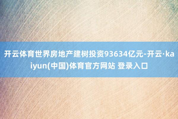开云体育世界房地产建树投资93634亿元-开云·kaiyun(中国)体育官方网站 登录入口