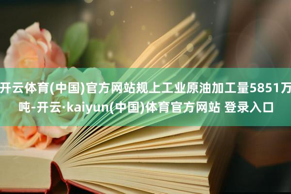 开云体育(中国)官方网站规上工业原油加工量5851万吨-开云·kaiyun(中国)体育官方网站 登录入口