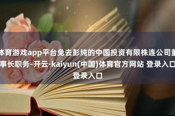 体育游戏app平台免去彭纯的中国投资有限株连公司董事长职务-开云·kaiyun(中国)体育官方网站 登录入口
