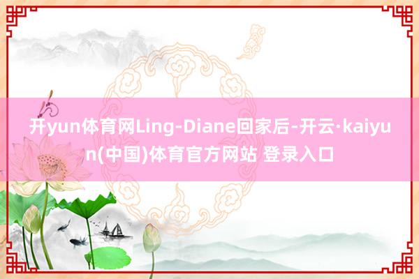 开yun体育网Ling-Diane回家后-开云·kaiyun(中国)体育官方网站 登录入口