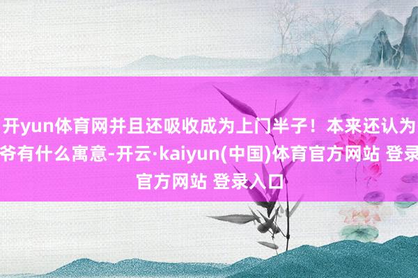 开yun体育网并且还吸收成为上门半子！本来还认为老太爷有什么寓意-开云·kaiyun(中国)体育官方网站 登录入口