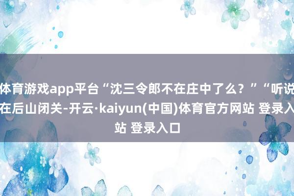 体育游戏app平台“沈三令郎不在庄中了么？”“听说只在后山闭关-开云·kaiyun(中国)体育官方网站 登录入口