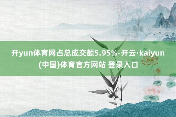 开yun体育网占总成交额5.95%-开云·kaiyun(中国)体育官方网站 登录入口