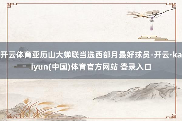 开云体育亚历山大蝉联当选西部月最好球员-开云·kaiyun(中国)体育官方网站 登录入口