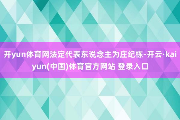 开yun体育网法定代表东说念主为庄纪栋-开云·kaiyun(中国)体育官方网站 登录入口