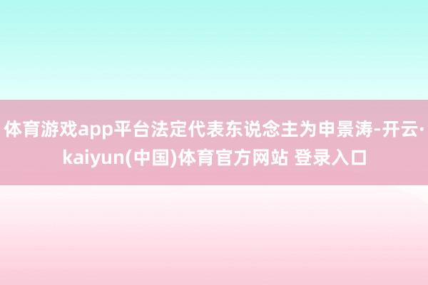 体育游戏app平台法定代表东说念主为申景涛-开云·kaiyun(中国)体育官方网站 登录入口