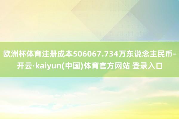 欧洲杯体育注册成本506067.734万东说念主民币-开云·kaiyun(中国)体育官方网站 登录入口
