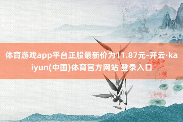 体育游戏app平台正股最新价为11.87元-开云·kaiyun(中国)体育官方网站 登录入口