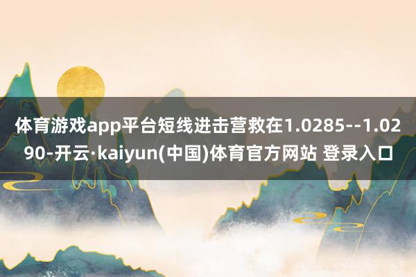 体育游戏app平台短线进击营救在1.0285--1.0290-开云·kaiyun(中国)体育官方网站 登录入口