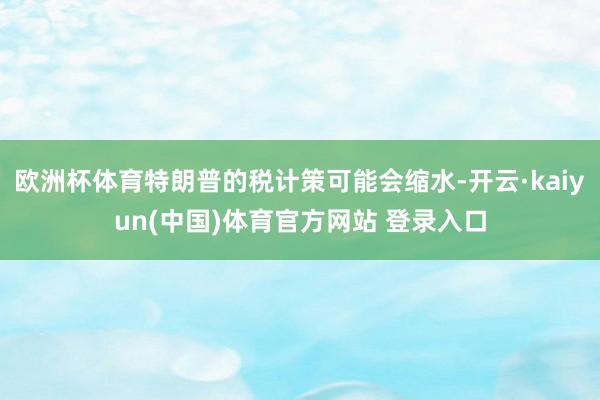 欧洲杯体育特朗普的税计策可能会缩水-开云·kaiyun(中国)体育官方网站 登录入口