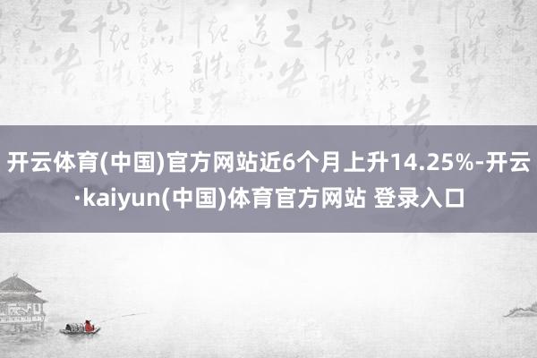 开云体育(中国)官方网站近6个月上升14.25%-开云·kaiyun(中国)体育官方网站 登录入口