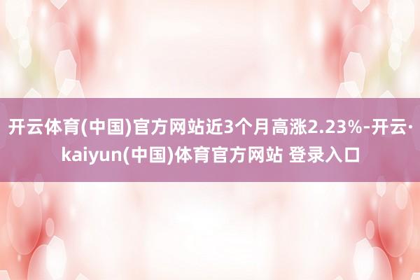 开云体育(中国)官方网站近3个月高涨2.23%-开云·kaiyun(中国)体育官方网站 登录入口