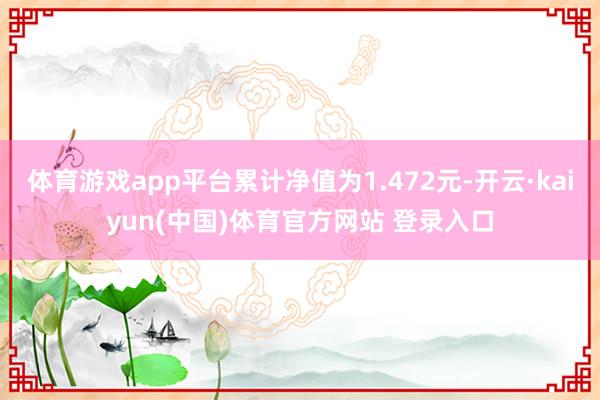 体育游戏app平台累计净值为1.472元-开云·kaiyun(中国)体育官方网站 登录入口