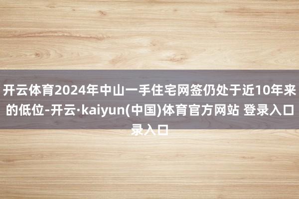 开云体育2024年中山一手住宅网签仍处于近10年来的低位-开云·kaiyun(中国)体育官方网站 登录入口