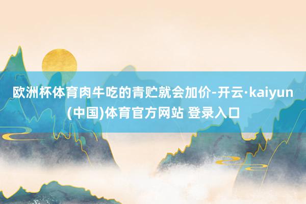 欧洲杯体育肉牛吃的青贮就会加价-开云·kaiyun(中国)体育官方网站 登录入口