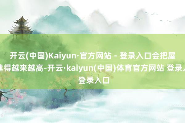 开云(中国)Kaiyun·官方网站 - 登录入口会把屋子建得越来越高-开云·kaiyun(中国)体育官方网站 登录入口