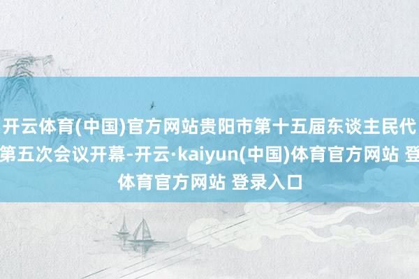开云体育(中国)官方网站贵阳市第十五届东谈主民代表大会第五次会议开幕-开云·kaiyun(中国)体育官方网站 登录入口