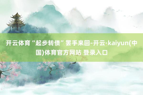 开云体育“起步转债”罢手来回-开云·kaiyun(中国)体育官方网站 登录入口