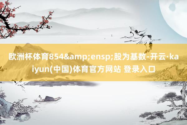 欧洲杯体育854 股为基数-开云·kaiyun(中国)体育官方网站 登录入口