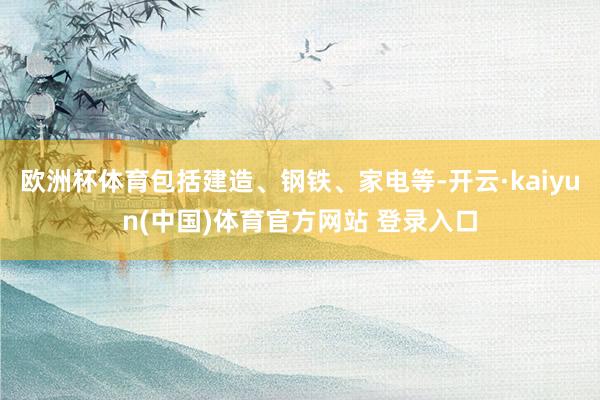 欧洲杯体育包括建造、钢铁、家电等-开云·kaiyun(中国)体育官方网站 登录入口