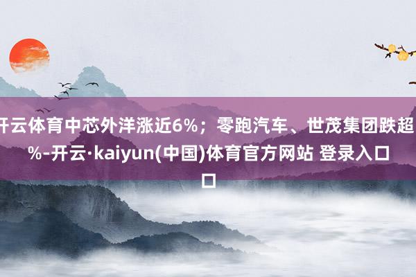 开云体育中芯外洋涨近6%；零跑汽车、世茂集团跌超5%-开云·kaiyun(中国)体育官方网站 登录入口