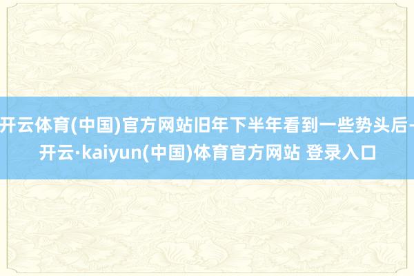 开云体育(中国)官方网站旧年下半年看到一些势头后-开云·kaiyun(中国)体育官方网站 登录入口