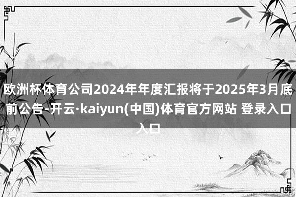 欧洲杯体育公司2024年年度汇报将于2025年3月底前公告-开云·kaiyun(中国)体育官方网站 登录入口