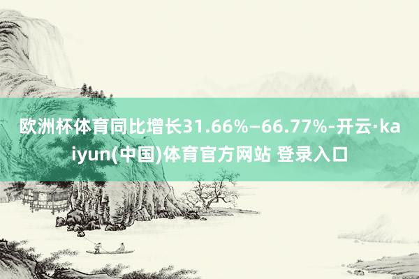欧洲杯体育同比增长31.66%—66.77%-开云·kaiyun(中国)体育官方网站 登录入口