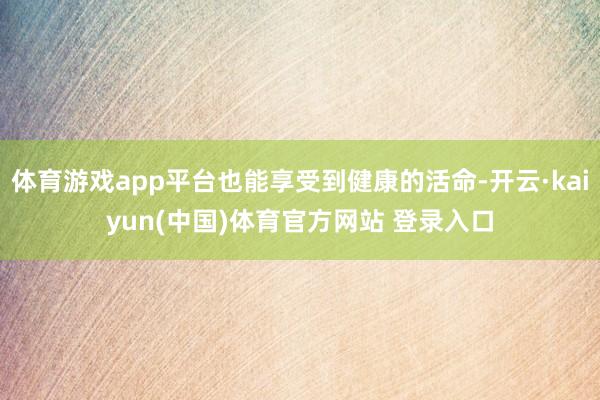 体育游戏app平台也能享受到健康的活命-开云·kaiyun(中国)体育官方网站 登录入口