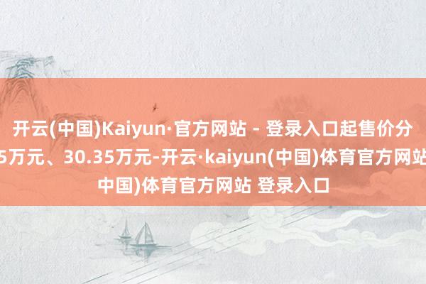 开云(中国)Kaiyun·官方网站 - 登录入口起售价分离为26.35万元、30.35万元-开云·kaiyun(中国)体育官方网站 登录入口