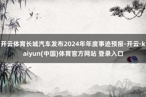 开云体育长城汽车发布2024年年度事迹预报-开云·kaiyun(中国)体育官方网站 登录入口