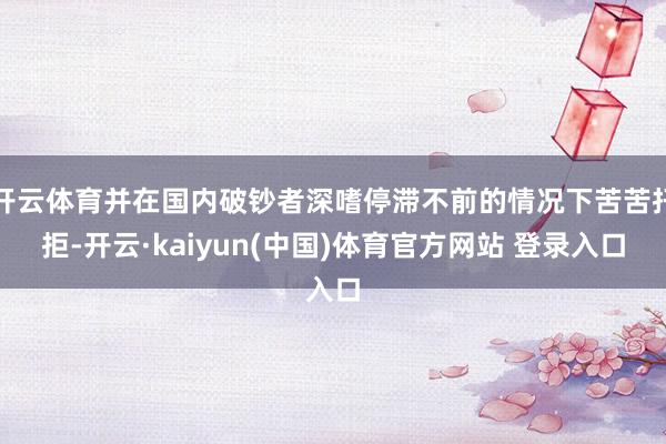 开云体育并在国内破钞者深嗜停滞不前的情况下苦苦扞拒-开云·kaiyun(中国)体育官方网站 登录入口