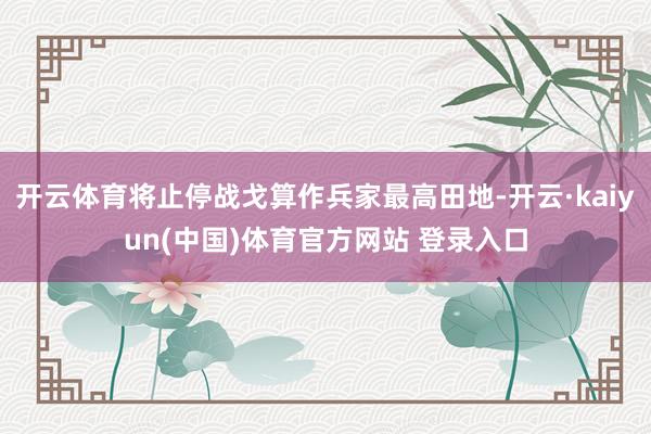 开云体育将止停战戈算作兵家最高田地-开云·kaiyun(中国)体育官方网站 登录入口