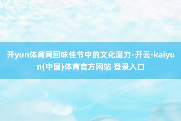 开yun体育网回味佳节中的文化魔力-开云·kaiyun(中国)体育官方网站 登录入口