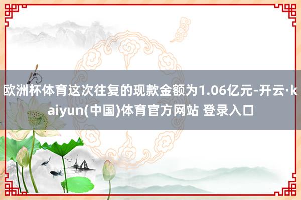 欧洲杯体育这次往复的现款金额为1.06亿元-开云·kaiyun(中国)体育官方网站 登录入口