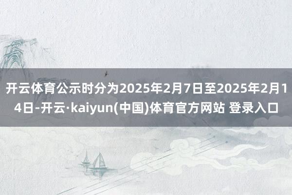 开云体育公示时分为2025年2月7日至2025年2月14日-开云·kaiyun(中国)体育官方网站 登录入口