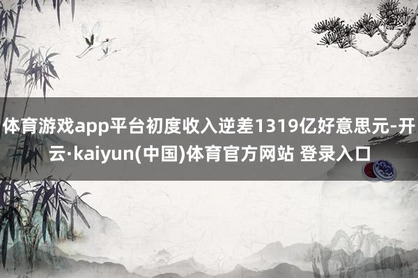 体育游戏app平台初度收入逆差1319亿好意思元-开云·kaiyun(中国)体育官方网站 登录入口